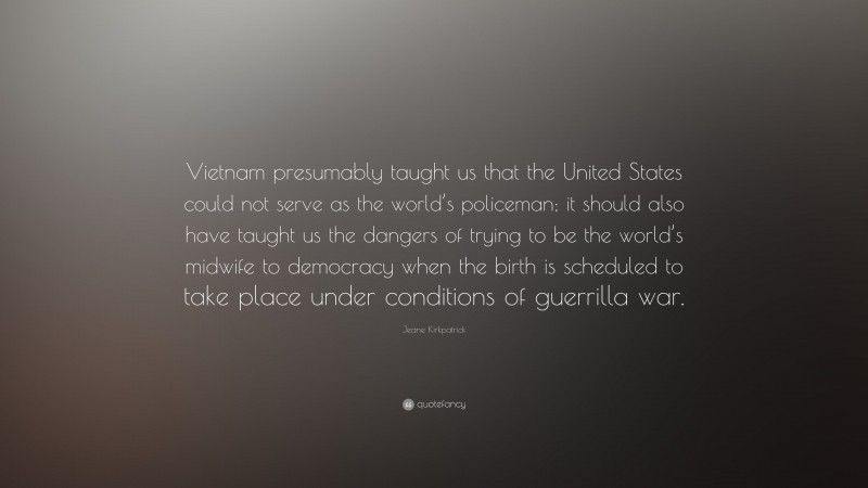 Jeane Kirkpatrick Quote: “Vietnam presumably taught us that the United States could not serve as the world’s policeman; it should also have taught us the dangers of trying to be the world’s midwife to democracy when the birth is scheduled to take place under conditions of guerrilla war.”