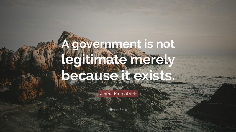 Jeane Kirkpatrick Quote: “A government is not legitimate merely because it exists.”