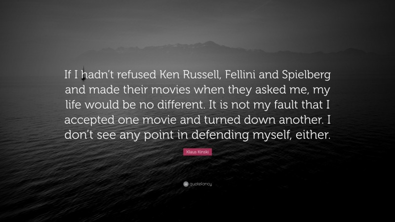 Klaus Kinski Quote: “If I hadn’t refused Ken Russell, Fellini and Spielberg and made their movies when they asked me, my life would be no different. It is not my fault that I accepted one movie and turned down another. I don’t see any point in defending myself, either.”