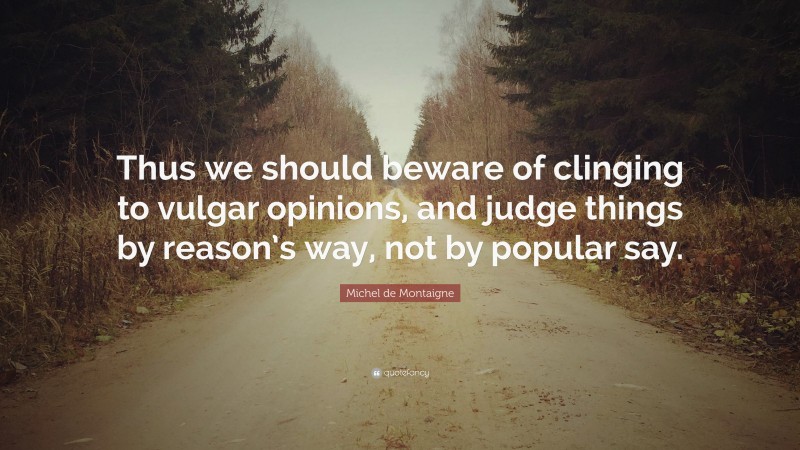 Michel de Montaigne Quote: “Thus we should beware of clinging to vulgar opinions, and judge things by reason’s way, not by popular say.”
