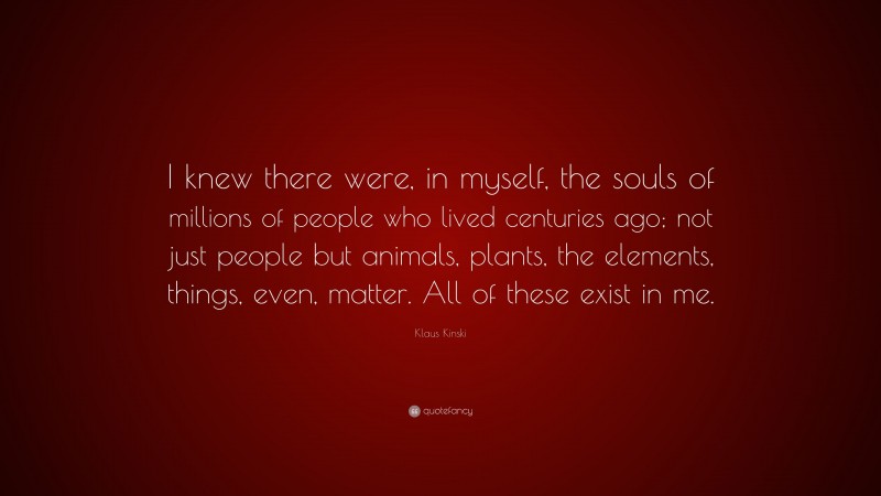 Klaus Kinski Quote: “I knew there were, in myself, the souls of millions of people who lived centuries ago; not just people but animals, plants, the elements, things, even, matter. All of these exist in me.”
