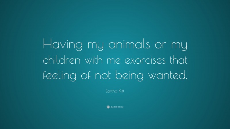 Eartha Kitt Quote: “Having my animals or my children with me exorcises that feeling of not being wanted.”