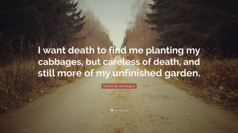 Michel de Montaigne Quote: “I want death to find me planting my cabbages, but careless of death, and still more of my unfinished garden.”