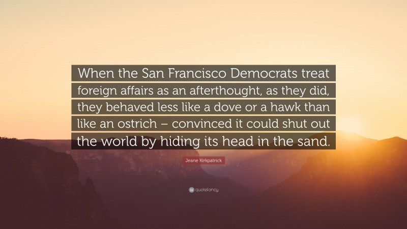 Jeane Kirkpatrick Quote: “When the San Francisco Democrats treat foreign affairs as an afterthought, as they did, they behaved less like a dove or a hawk than like an ostrich – convinced it could shut out the world by hiding its head in the sand.”