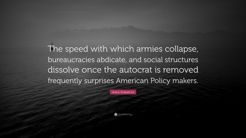 Jeane Kirkpatrick Quote: “The speed with which armies collapse, bureaucracies abdicate, and social structures dissolve once the autocrat is removed frequently surprises American Policy makers.”