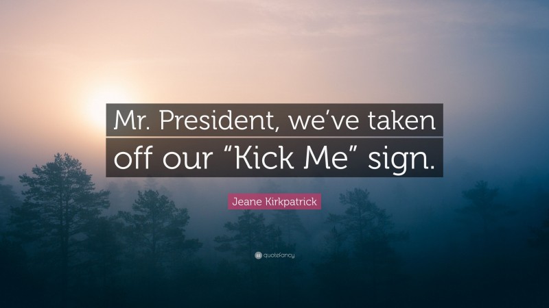 Jeane Kirkpatrick Quote: “Mr. President, we’ve taken off our “Kick Me” sign.”