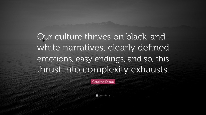 Caroline Knapp Quote: “Our culture thrives on black-and-white narratives, clearly defined emotions, easy endings, and so, this thrust into complexity exhausts.”