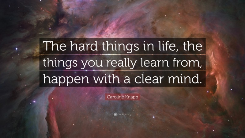 Caroline Knapp Quote: “The hard things in life, the things you really learn from, happen with a clear mind.”