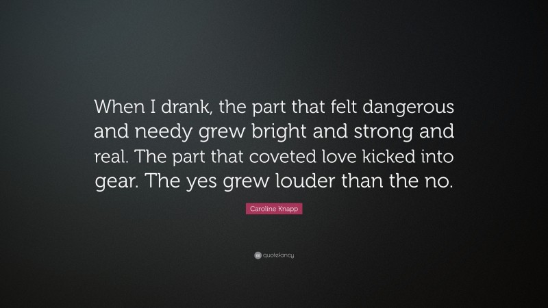 Caroline Knapp Quote: “When I drank, the part that felt dangerous and needy grew bright and strong and real. The part that coveted love kicked into gear. The yes grew louder than the no.”