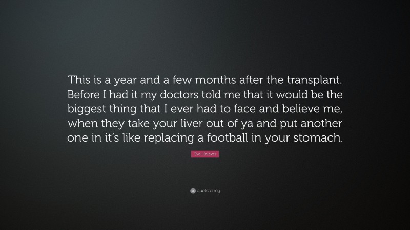 Evel Knievel Quote: “This is a year and a few months after the transplant. Before I had it my doctors told me that it would be the biggest thing that I ever had to face and believe me, when they take your liver out of ya and put another one in it’s like replacing a football in your stomach.”