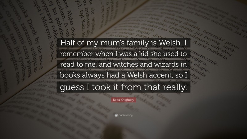 Keira Knightley Quote: “Half of my mum’s family is Welsh. I remember when I was a kid she used to read to me, and witches and wizards in books always had a Welsh accent, so I guess I took it from that really.”