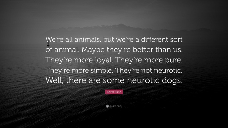 Kevin Kline Quote: “We’re all animals, but we’re a different sort of animal. Maybe they’re better than us. They’re more loyal. They’re more pure. They’re more simple. They’re not neurotic. Well, there are some neurotic dogs.”