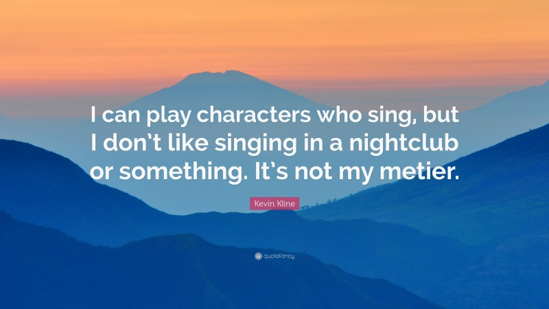 Kevin Kline Quote: “I can play characters who sing, but I don’t like singing in a nightclub or something. It’s not my metier.”