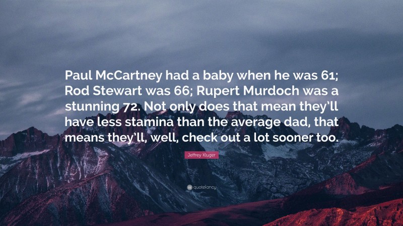 Jeffrey Kluger Quote: “Paul McCartney had a baby when he was 61; Rod Stewart was 66; Rupert Murdoch was a stunning 72. Not only does that mean they’ll have less stamina than the average dad, that means they’ll, well, check out a lot sooner too.”