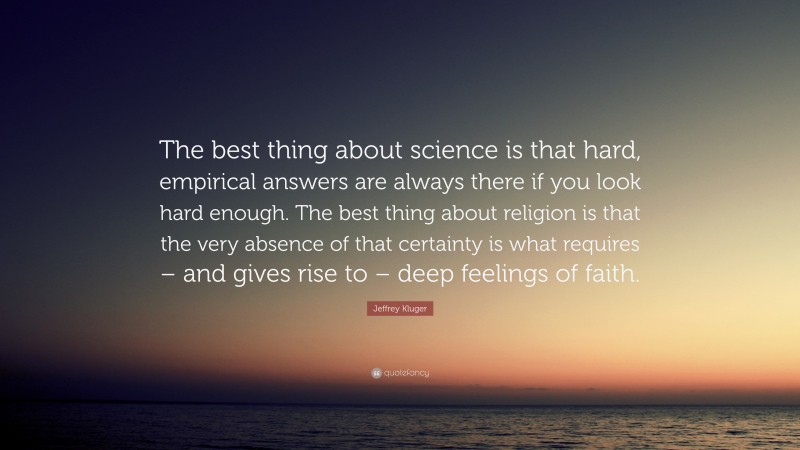 Jeffrey Kluger Quote: “The best thing about science is that hard, empirical answers are always there if you look hard enough. The best thing about religion is that the very absence of that certainty is what requires – and gives rise to – deep feelings of faith.”