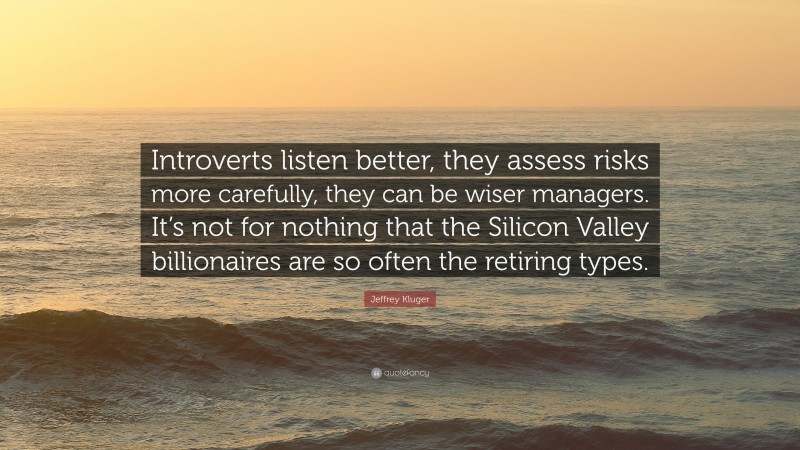 Jeffrey Kluger Quote: “Introverts listen better, they assess risks more carefully, they can be wiser managers. It’s not for nothing that the Silicon Valley billionaires are so often the retiring types.”