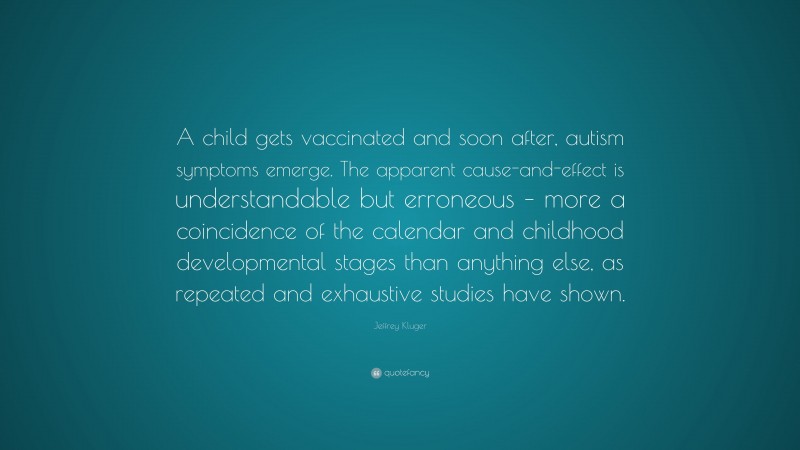 Jeffrey Kluger Quote: “A child gets vaccinated and soon after, autism symptoms emerge. The apparent cause-and-effect is understandable but erroneous – more a coincidence of the calendar and childhood developmental stages than anything else, as repeated and exhaustive studies have shown.”