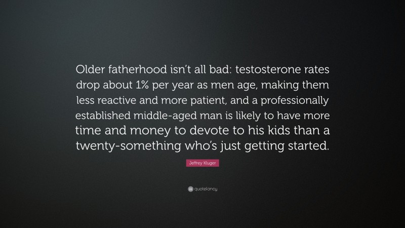 Jeffrey Kluger Quote: “Older fatherhood isn’t all bad: testosterone rates drop about 1% per year as men age, making them less reactive and more patient, and a professionally established middle-aged man is likely to have more time and money to devote to his kids than a twenty-something who’s just getting started.”