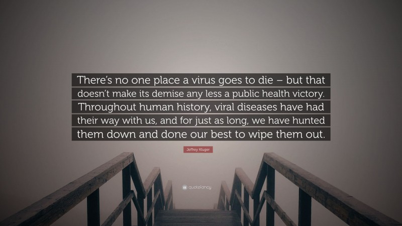 Jeffrey Kluger Quote: “There’s no one place a virus goes to die – but that doesn’t make its demise any less a public health victory. Throughout human history, viral diseases have had their way with us, and for just as long, we have hunted them down and done our best to wipe them out.”