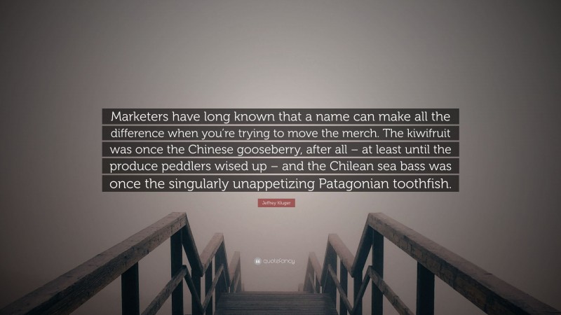Jeffrey Kluger Quote: “Marketers have long known that a name can make all the difference when you’re trying to move the merch. The kiwifruit was once the Chinese gooseberry, after all – at least until the produce peddlers wised up – and the Chilean sea bass was once the singularly unappetizing Patagonian toothfish.”