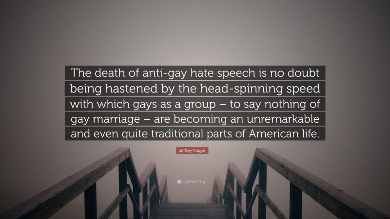 Jeffrey Kluger Quote: “The death of anti-gay hate speech is no doubt being hastened by the head-spinning speed with which gays as a group – to say nothing of gay marriage – are becoming an unremarkable and even quite traditional parts of American life.”