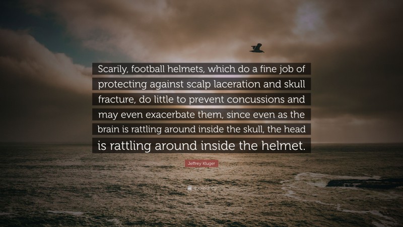 Jeffrey Kluger Quote: “Scarily, football helmets, which do a fine job of protecting against scalp laceration and skull fracture, do little to prevent concussions and may even exacerbate them, since even as the brain is rattling around inside the skull, the head is rattling around inside the helmet.”