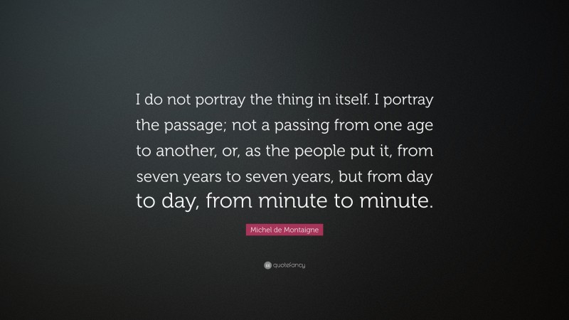 Michel de Montaigne Quote: “I do not portray the thing in itself. I portray the passage; not a passing from one age to another, or, as the people put it, from seven years to seven years, but from day to day, from minute to minute.”