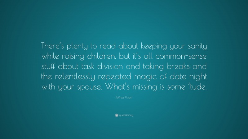 Jeffrey Kluger Quote: “There’s plenty to read about keeping your sanity while raising children, but it’s all common-sense stuff about task division and taking breaks and the relentlessly repeated magic of date night with your spouse. What’s missing is some ’tude.”