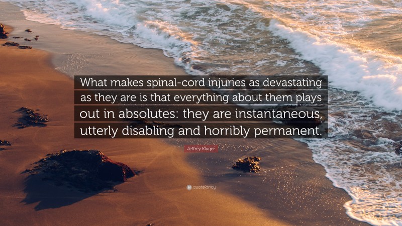 Jeffrey Kluger Quote: “What makes spinal-cord injuries as devastating as they are is that everything about them plays out in absolutes: they are instantaneous, utterly disabling and horribly permanent.”