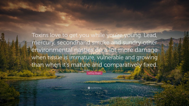 Jeffrey Kluger Quote: “Toxins love to get you while you’re young. Lead, mercury, secondhand smoke and sundry other environmental nasties do a lot more damage when tissue is immature, vulnerable and growing than when it’s mature and comparatively fixed.”