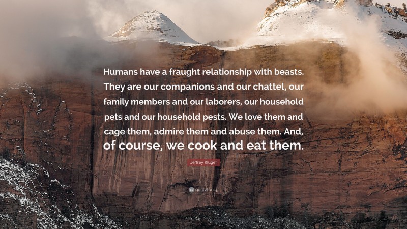 Jeffrey Kluger Quote: “Humans have a fraught relationship with beasts. They are our companions and our chattel, our family members and our laborers, our household pets and our household pests. We love them and cage them, admire them and abuse them. And, of course, we cook and eat them.”