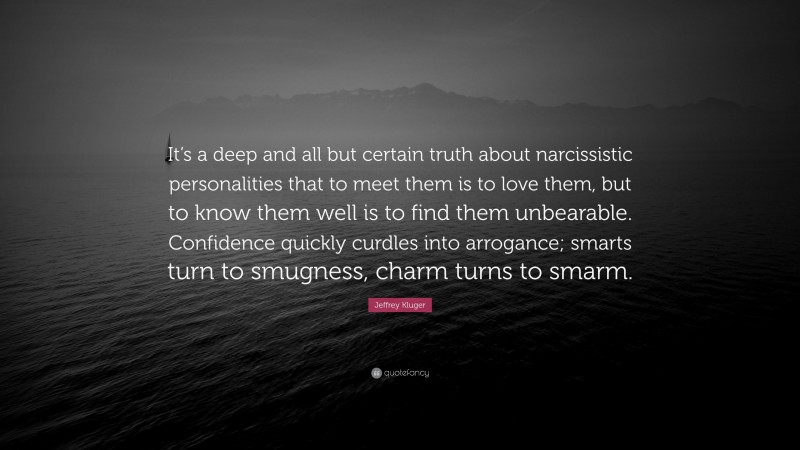 Jeffrey Kluger Quote: “It’s a deep and all but certain truth about narcissistic personalities that to meet them is to love them, but to know them well is to find them unbearable. Confidence quickly curdles into arrogance; smarts turn to smugness, charm turns to smarm.”