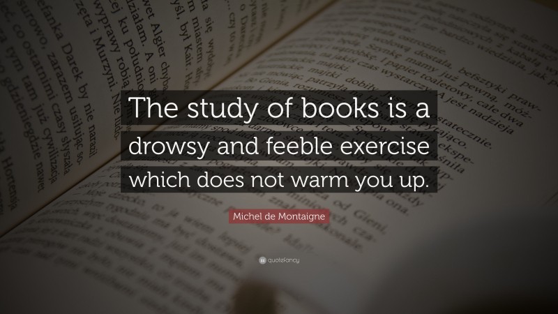 Michel de Montaigne Quote: “The study of books is a drowsy and feeble exercise which does not warm you up.”