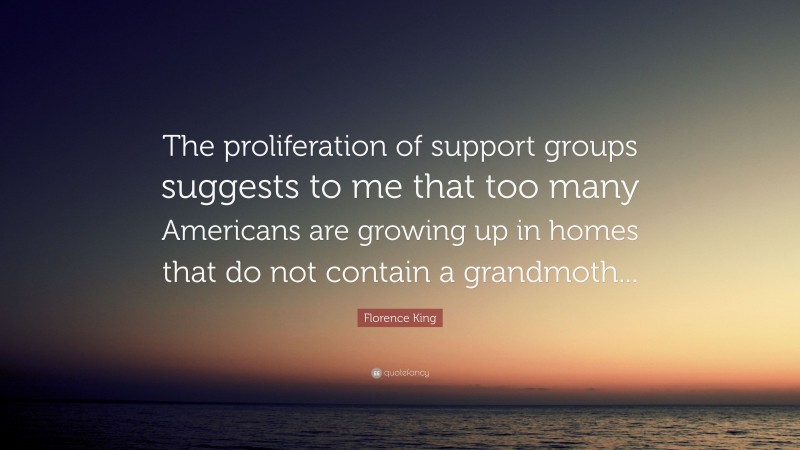 Florence King Quote: “The proliferation of support groups suggests to me that too many Americans are growing up in homes that do not contain a grandmoth...”