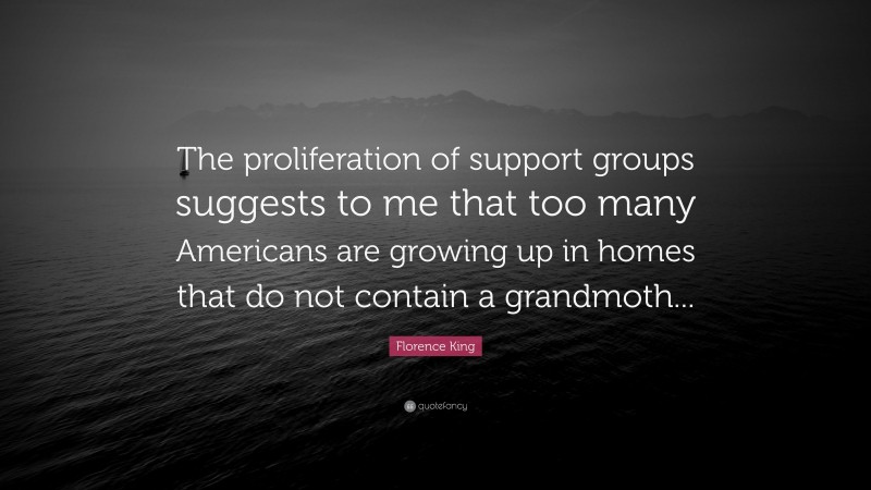 Florence King Quote: “The proliferation of support groups suggests to me that too many Americans are growing up in homes that do not contain a grandmoth...”