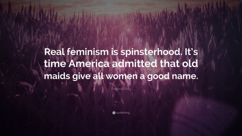 Florence King Quote: “Real feminism is spinsterhood. It’s time America admitted that old maids give all women a good name.”