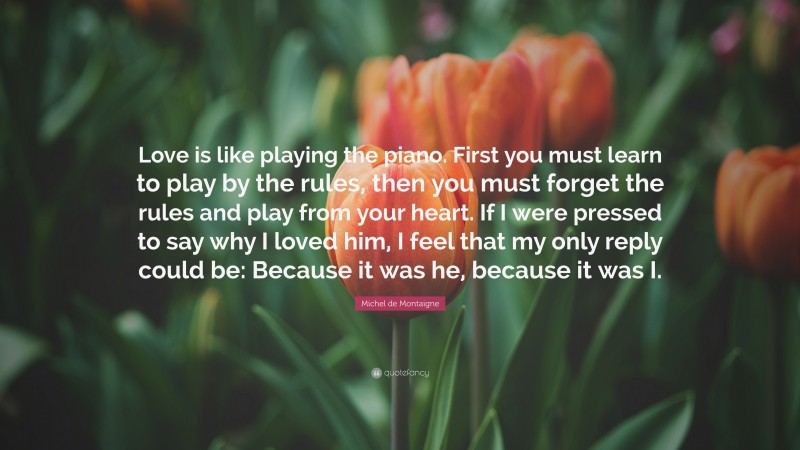 Michel de Montaigne Quote: “Love is like playing the piano. First you must learn to play by the rules, then you must forget the rules and play from your heart. If I were pressed to say why I loved him, I feel that my only reply could be: Because it was he, because it was I.”