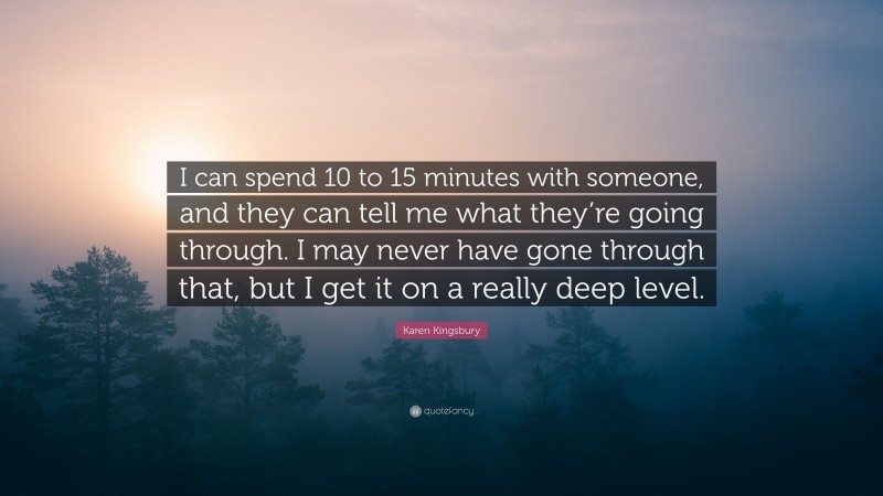 Karen Kingsbury Quote: “I can spend 10 to 15 minutes with someone, and they can tell me what they’re going through. I may never have gone through that, but I get it on a really deep level.”