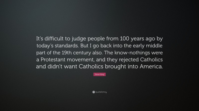 Steve King Quote: “It’s difficult to judge people from 100 years ago by today’s standards. But I go back into the early middle part of the 19th century also. The know-nothings were a Protestant movement, and they rejected Catholics and didn’t want Catholics brought into America.”
