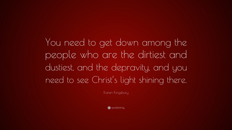 Karen Kingsbury Quote: “You need to get down among the people who are the dirtiest and dustiest, and the depravity, and you need to see Christ’s light shining there.”
