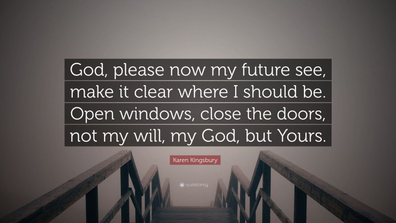 Karen Kingsbury Quote: “God, please now my future see, make it clear where I should be. Open windows, close the doors, not my will, my God, but Yours.”