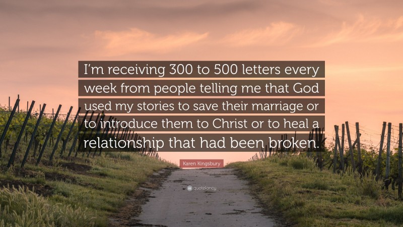 Karen Kingsbury Quote: “I’m receiving 300 to 500 letters every week from people telling me that God used my stories to save their marriage or to introduce them to Christ or to heal a relationship that had been broken.”