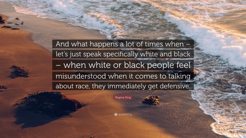 Regina King Quote: “And what happens a lot of times when – let’s just speak specifically white and black – when white or black people feel misunderstood when it comes to talking about race, they immediately get defensive.”