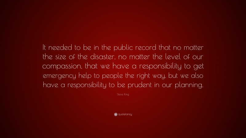 Steve King Quote: “It needed to be in the public record that no matter the size of the disaster, no matter the level of our compassion, that we have a responsibility to get emergency help to people the right way, but we also have a responsibility to be prudent in our planning.”