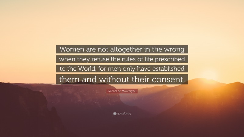 Michel de Montaigne Quote: “Women are not altogether in the wrong when they refuse the rules of life prescribed to the World, for men only have established them and without their consent.”