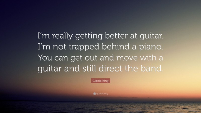 Carole King Quote: “I’m really getting better at guitar. I’m not trapped behind a piano. You can get out and move with a guitar and still direct the band.”