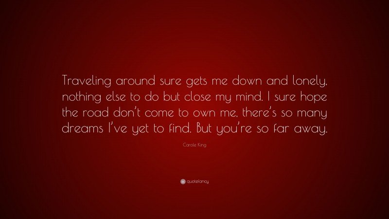 Carole King Quote: “Traveling around sure gets me down and lonely, nothing else to do but close my mind. I sure hope the road don’t come to own me, there’s so many dreams I’ve yet to find. But you’re so far away.”