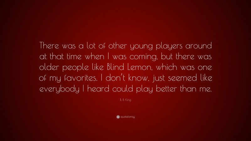 B. B. King Quote: “There was a lot of other young players around at that time when I was coming, but there was older people like Blind Lemon, which was one of my favorites. I don’t know, just seemed like everybody I heard could play better than me.”