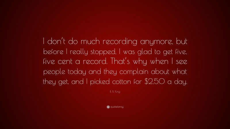 B. B. King Quote: “I don’t do much recording anymore, but before I really stopped, I was glad to get five, five cent a record. That’s why when I see people today and they complain about what they get, and I picked cotton for $2.50 a day.”