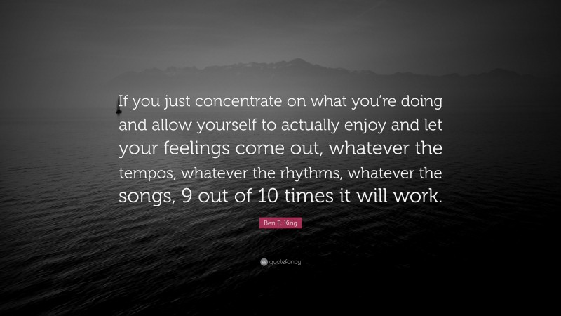 Ben E. King Quote: “If you just concentrate on what you’re doing and allow yourself to actually enjoy and let your feelings come out, whatever the tempos, whatever the rhythms, whatever the songs, 9 out of 10 times it will work.”